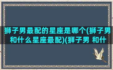 狮子男最配的星座是哪个(狮子男和什么星座最配)(狮子男 和什么星座最配)